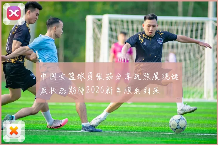 中国女篮球员张茹分享近照展现健康状态期待2026新年顺利到来