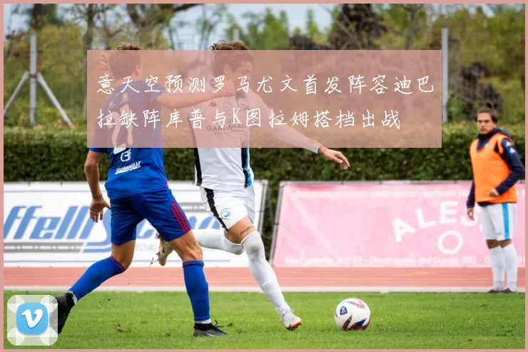 意天空预测罗马尤文首发阵容迪巴拉缺阵库普与K图拉姆搭档出战