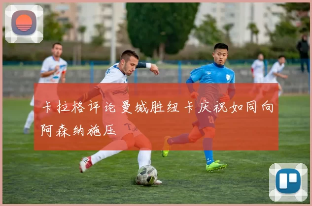 卡拉格评论曼城胜纽卡庆祝如同向阿森纳施压