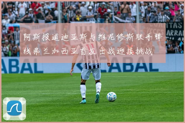 阿斯报道迪亚斯与维尼修斯联手锋线弗兰加西亚首发出战迎接挑战