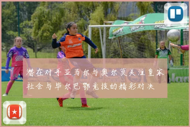 潜在对手亚马尔与奥尔莫关注皇家社会与毕尔巴鄂竞技的精彩对决