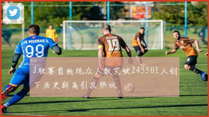 J联赛首轮观众人数突破245501人创下历史新高引发热议