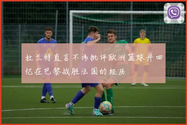 杜兰特直言不讳批评欧洲篮球并回忆在巴黎战胜法国的经历
