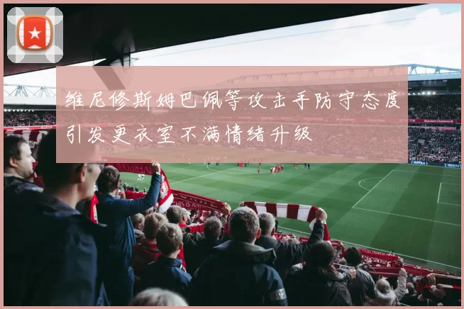 维尼修斯姆巴佩等攻击手防守态度引发更衣室不满情绪升级