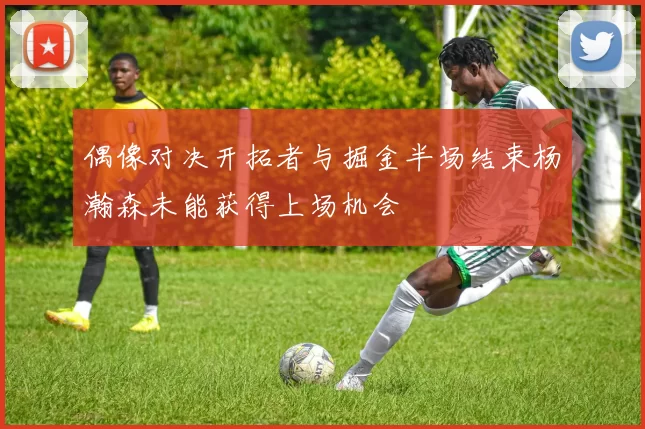 偶像对决开拓者与掘金半场结束杨瀚森未能获得上场机会