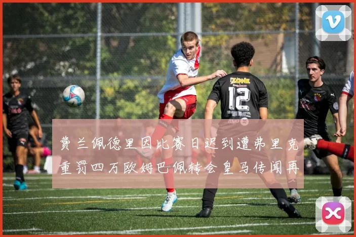 费兰佩德里因比赛日迟到遭弗里克重罚四万欧姆巴佩转会皇马传闻再起