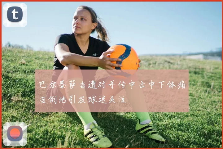巴尔泰萨吉遭对手传中击中下体痛苦倒地引发球迷关注