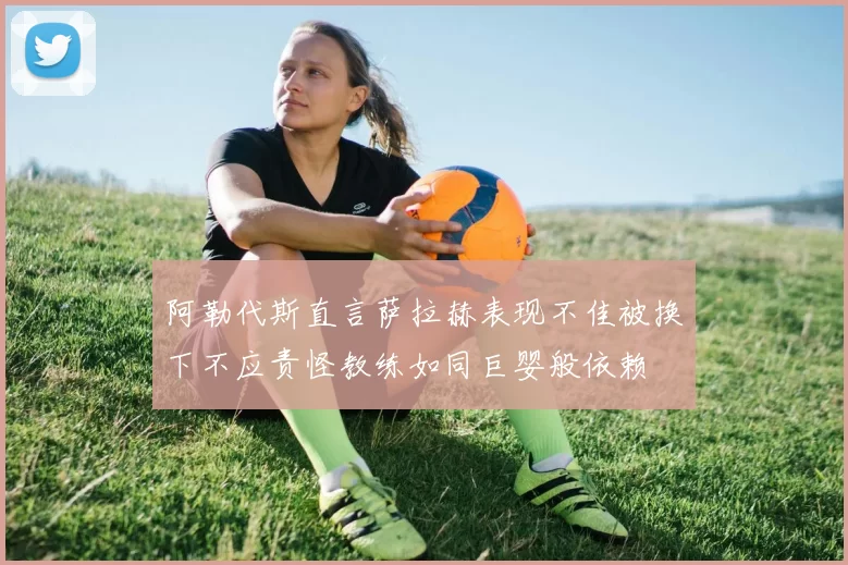 阿勒代斯直言萨拉赫表现不佳被换下不应责怪教练如同巨婴般依赖