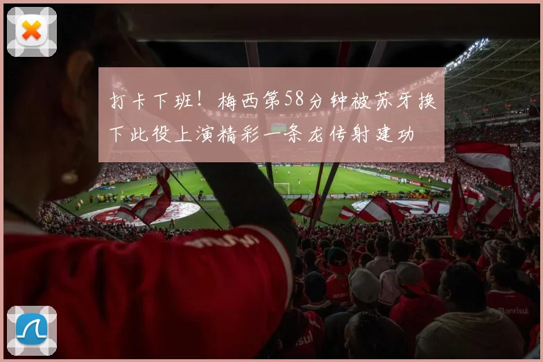 打卡下班！梅西第58分钟被苏牙换下此役上演精彩一条龙传射建功