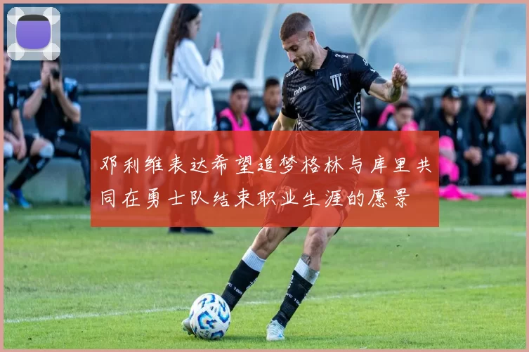 邓利维表达希望追梦格林与库里共同在勇士队结束职业生涯的愿景