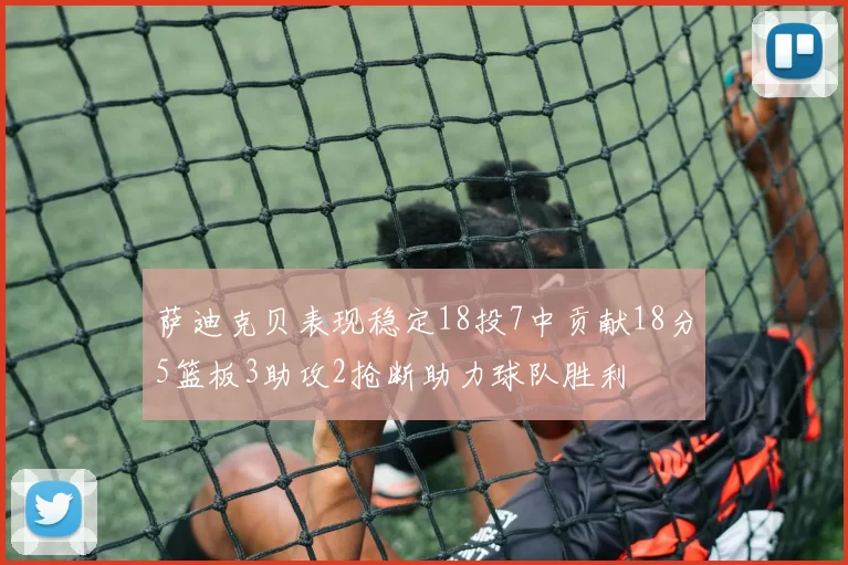 萨迪克贝表现稳定18投7中贡献18分5篮板3助攻2抢断助力球队胜利