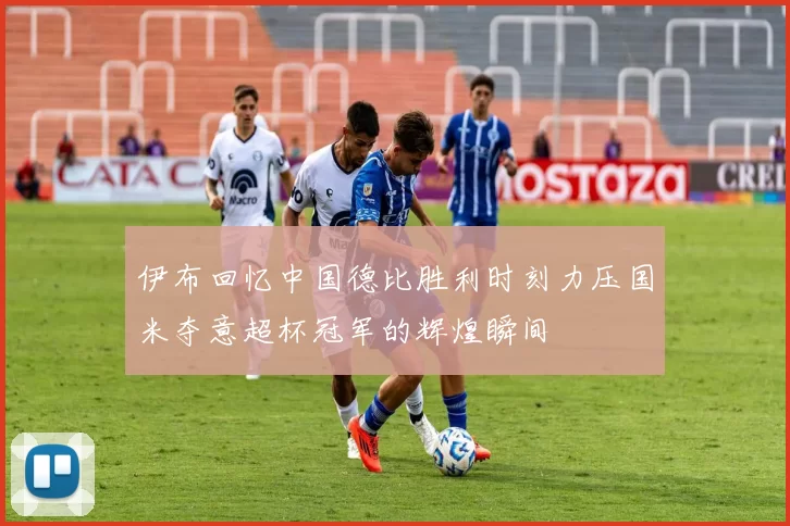 伊布回忆中国德比胜利时刻力压国米夺意超杯冠军的辉煌瞬间