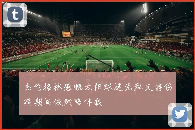 杰伦格林感慨太阳球迷无私支持伤病期间依然陪伴我