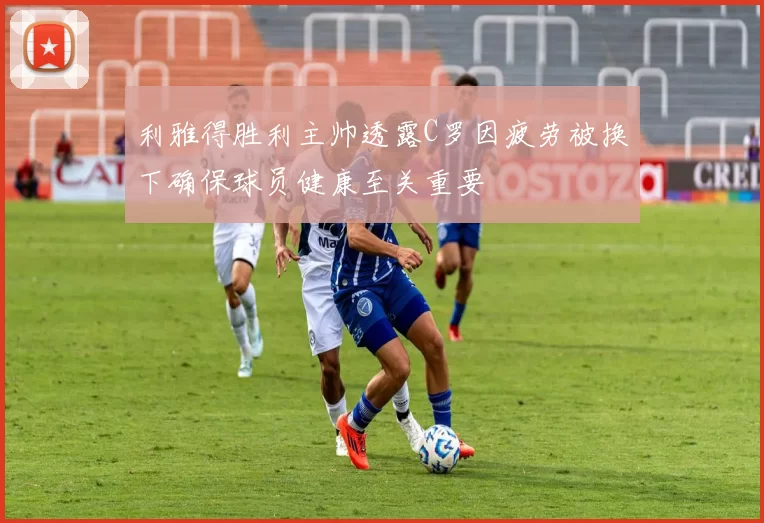 利雅得胜利主帅透露C罗因疲劳被换下确保球员健康至关重要