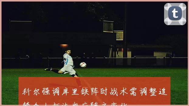 科尔强调库里缺阵时战术需调整追梦个人打法也应随之变化