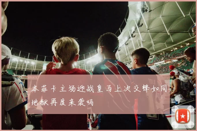 本菲卡主场迎战皇马上次交锋如同地狱再度来袭吗
