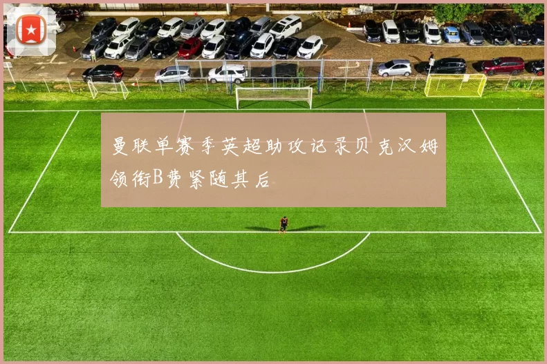 曼联单赛季英超助攻记录贝克汉姆领衔B费紧随其后