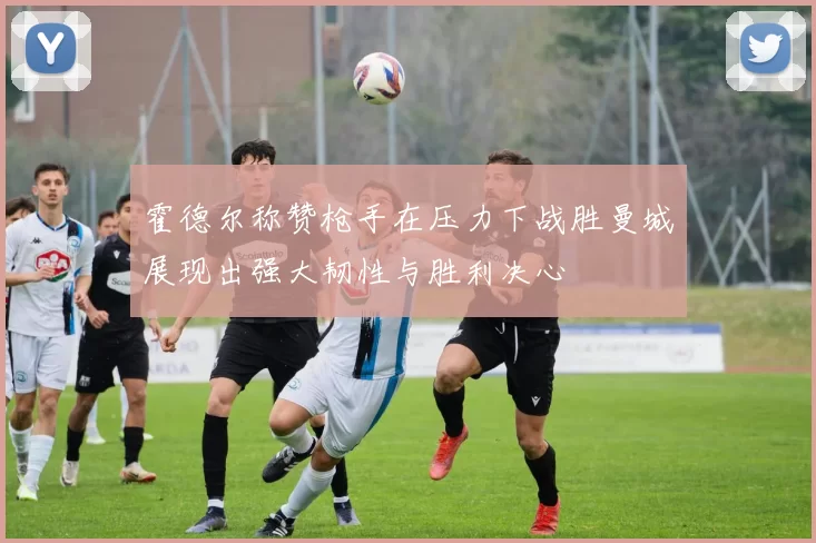 霍德尔称赞枪手在压力下战胜曼城展现出强大韧性与胜利决心