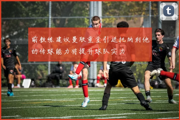前教练建议曼联重金引进托纳利他的传球能力将提升球队实力