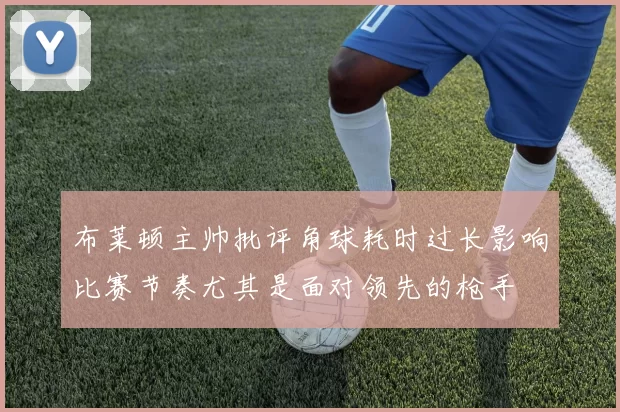 布莱顿主帅批评角球耗时过长影响比赛节奏尤其是面对领先的枪手