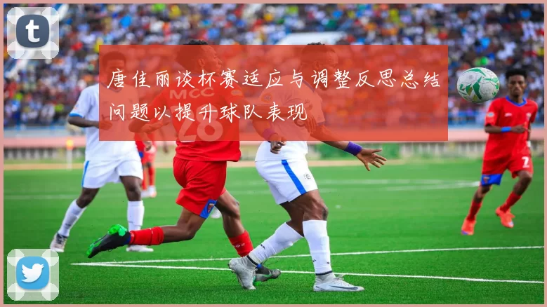 唐佳丽谈杯赛适应与调整反思总结问题以提升球队表现