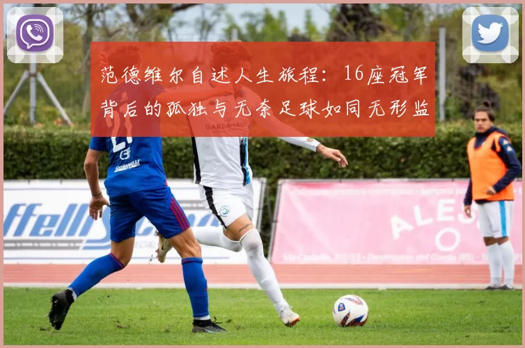 范德维尔自述人生旅程：16座冠军背后的孤独与无奈足球如同无形监狱