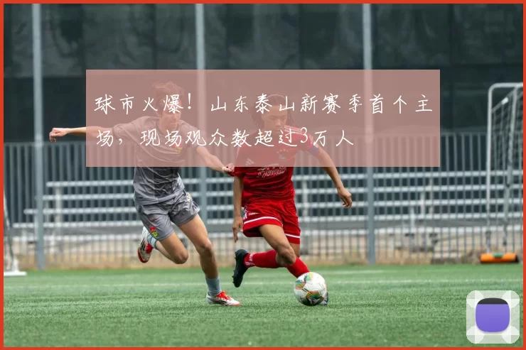 球市火爆！山东泰山新赛季首个主场，现场观众数超过3万人