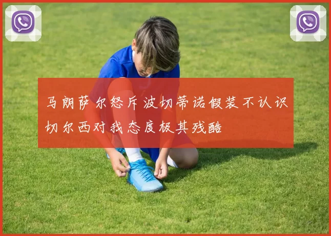 马朗萨尔怒斥波切蒂诺假装不认识切尔西对我态度极其残酷