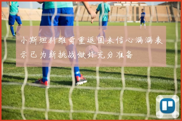 小斯坦科维奇重返国米信心满满表示已为新挑战做好充分准备