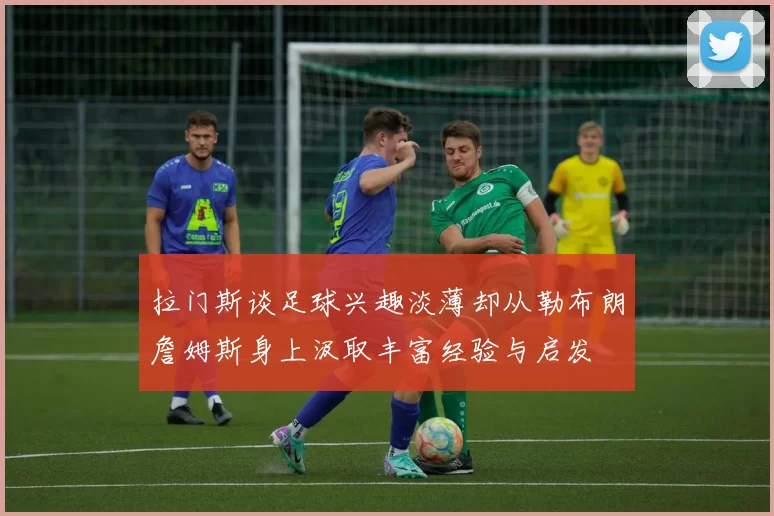 拉门斯谈足球兴趣淡薄却从勒布朗詹姆斯身上汲取丰富经验与启发