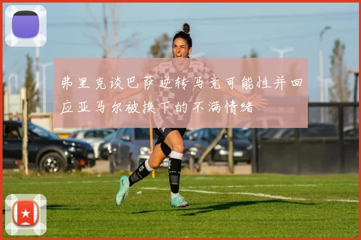 弗里克谈巴萨逆转马竞可能性并回应亚马尔被换下的不满情绪